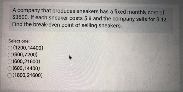 A company that produces sneakers has a fixed monthly cost of
$3600. If each sneaker costs $6 and the company sells for $ 12.
Find the break-even point of selling sneakers.
Select one:
O(1200,14400)
(600,7200)
O (600,21600)
O (600,14400)
O(1800,21600)

