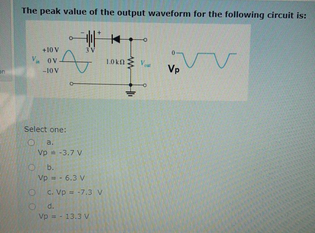 The peak value of the output waveform for the following circuit is:
+10 V
3 V
OV
1.0k2
-10 V
Vp
Select one:
a.
Vp = -3.7 V
b.
Vp = - 6.3 V
c. Vp = -7.3 v
d.
Vp = - 13.3 V
