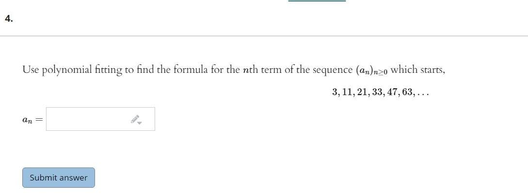 4.
Use polynomial fitting to find the formula for the nth term of the sequence (an)n>o which starts,
3, 11, 21, 33, 47, 63,...
an =
Submit answer
