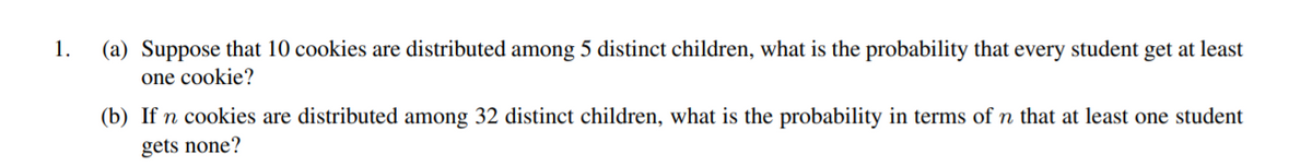 1.
(a) Suppose that 10 cookies are distributed among 5 distinct children, what is the probability that every student get at least
one cookie?
(b) If n cookies are distributed among 32 distinct children, what is the probability in terms of n that at least one student
gets none?
