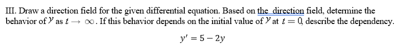 III. Draw a direction field for the given differential equation. Based on the direction field, determine the
behavior of Y as i → 0. If this behavior depends on the initial value of Y at i = Q describe the dependency.
y' = 5 – 2y

