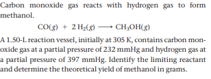 Carbon monoxide gas reacts with hydrogen gas to form
methanol.
CO(g) + 2 H2(g) – CH;OH(g)
A 1.50-L reaction vessel, initially at 305 K, contains carbon mon-
oxide gas at a partial pressure of 232 mmHg and hydrogen gas at
a partial pressure of 397 mmHg. Identify the limiting reactant
and determine the theoretical yield of methanol in grams.
