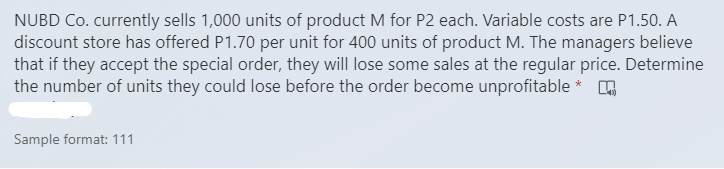 NUBD Co. currently sells 1,000 units of product M for P2 each. Variable costs are P1.50. A
discount store has offered P1.70 per unit for 400 units of product M. The managers believe
that if they accept the special order, they will lose some sales at the regular price. Determine
the number of units they could lose before the order become unprofitable * .
Sample format: 111
