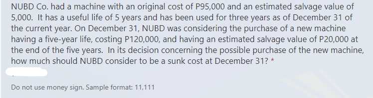 NUBD Co. had a machine with an original cost of P95,000 and an estimated salvage value of
5,000. It has a useful life of 5 years and has been used for three years as of December 31 of
the current year. On December 31, NUBD was considering the purchase of a new machine
having a five-year life, costing P120,000, and having an estimated salvage value of P20,000 at
the end of the five years. In its decision concerning the possible purchase of the new machine,
how much should NUBD consider to be a sunk cost at December 31? *
Do not use money sign. Sample format: 11,111
