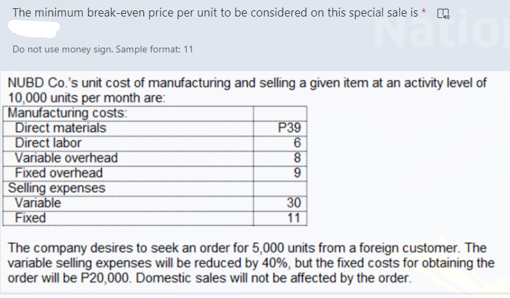 The minimum break-even price per unit to be considered on this special sale is * .
aio
Do not use money sign. Sample format: 11
NUBD Co.'s unit cost of manufacturing and selling a given item at an activity level of
10,000 units per month are:
Manufacturing costs:
Direct materials
Direct labor
Variable overhead
Fixed overhead
Selling expenses
Variable
Fixed
P39
9.
8.
6.
30
11
The company desires to seek an order for 5,000 units from a foreign customer. The
variable selling expenses will be reduced by 40%, but the fixed costs for obtaining the
order will be P20,000. Domestic sales will not be affected by the order.
