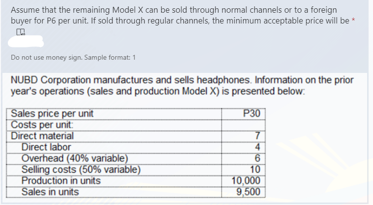 Assume that the remaining Model X can be sold through normal channels or to a foreign
buyer for P6 per unit. If sold through regular channels, the minimum acceptable price will be *
Do not use money sign. Sample format: 1
NUBD Corporation manufactures and sells headphones. Information on the prior
year's operations (sales and production Model X) is presented below:
P30
Sales price per unit
Costs per unit:
Direct material
Direct labor
Overhead (40% variable)
Selling costs (50% variable)
Production in units
Sales in units
4
6.
10
10,000
9,500
