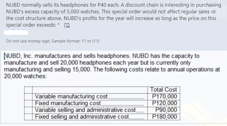 NUBD normally sells its headphones for P40 each. A discount chain is interesting in purchasing
NUBD's excess capacity of 5,000 watches. This special order would not affect regular sales or
the cost structure above. NUBD's profits for the year will increase as long as the price on this
special order exceeds: * O
Do not use money sign. Sample format: 11 or (11)
NUBD, Inc. manufactures and sells headphones. NUBD has the capacity to
manufacture and sell 20,000 headphones each year but is currently only
manufacturing and selling 15,000. The following costs relate to annual operations at
20,000 watches:
Variable manufacturing cost,
Fixed manufacturing cost.
Variable selling and administrative cost
Total Cost
P170,000
P120,000
P90,000
Fixed selling and administrative cost P180,000
