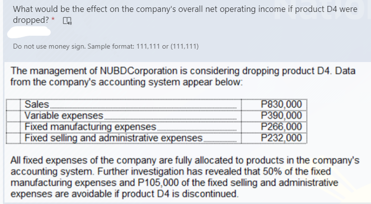 What would be the effect on the company's overall net operating income if product D4 were
dropped? *
Do not use money sign. Sample format: 111,111 or (111,111)
The management of NUBDCorporation is considering dropping product D4. Data
from the company's accounting system appear below:
Sales
Variable expenses.
Fixed manufacturing expenses.
Fixed selling and administrative expenses
P830,000
P390,000
P266,000
P232,000
All fixed expenses of the company are fully allocated to products in the company's
accounting system. Further investigation has revealed that 50% of the fixed
manufacturing expenses and P105,000 of the fixed selling and administrative
expenses are avoidable if product D4 is discontinued.
