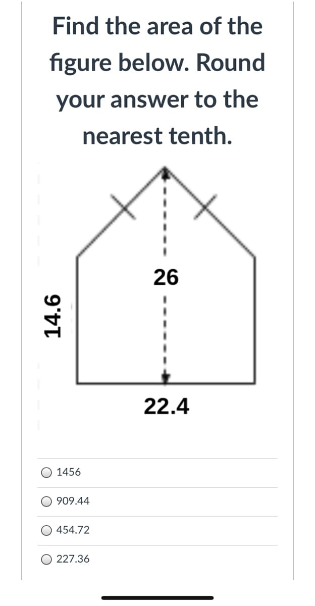 Find the area of the
figure below. Round
your answer to the
nearest tenth.
26
22.4
1456
909.44
O 454.72
O 227.36
14.6
