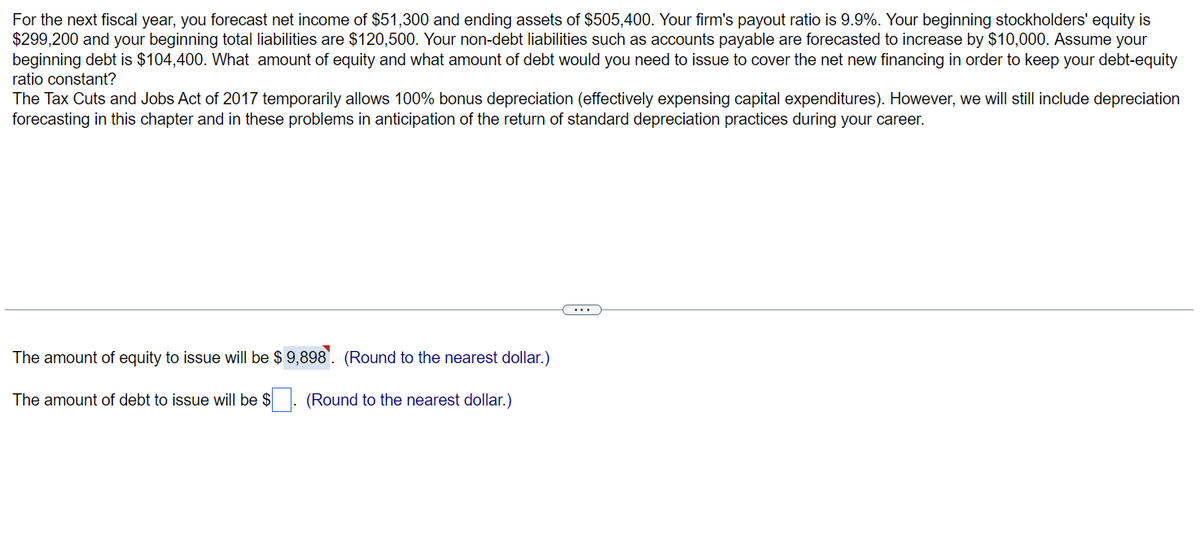 For the next fiscal year, you forecast net income of $51,300 and ending assets of $505,400. Your firm's payout ratio is 9.9%. Your beginning stockholders' equity is
$299,200 and your beginning total liabilities are $120,500. Your non-debt liabilities such as accounts payable are forecasted to increase by $10,000. Assume your
beginning debt is $104,400. What amount of equity and what amount of debt would you need to issue to cover the net new financing in order to keep your debt-equity
ratio constant?
The Tax Cuts and Jobs Act of 2017 temporarily allows 100% bonus depreciation (effectively expensing capital expenditures). However, we will still include depreciation
forecasting in this chapter and in these problems in anticipation of the return of standard depreciation practices during your career.
The amount of equity to issue will be $ 9,898. (Round to the nearest dollar.)
The amount of debt to issue will be $. (Round to the nearest dollar.)