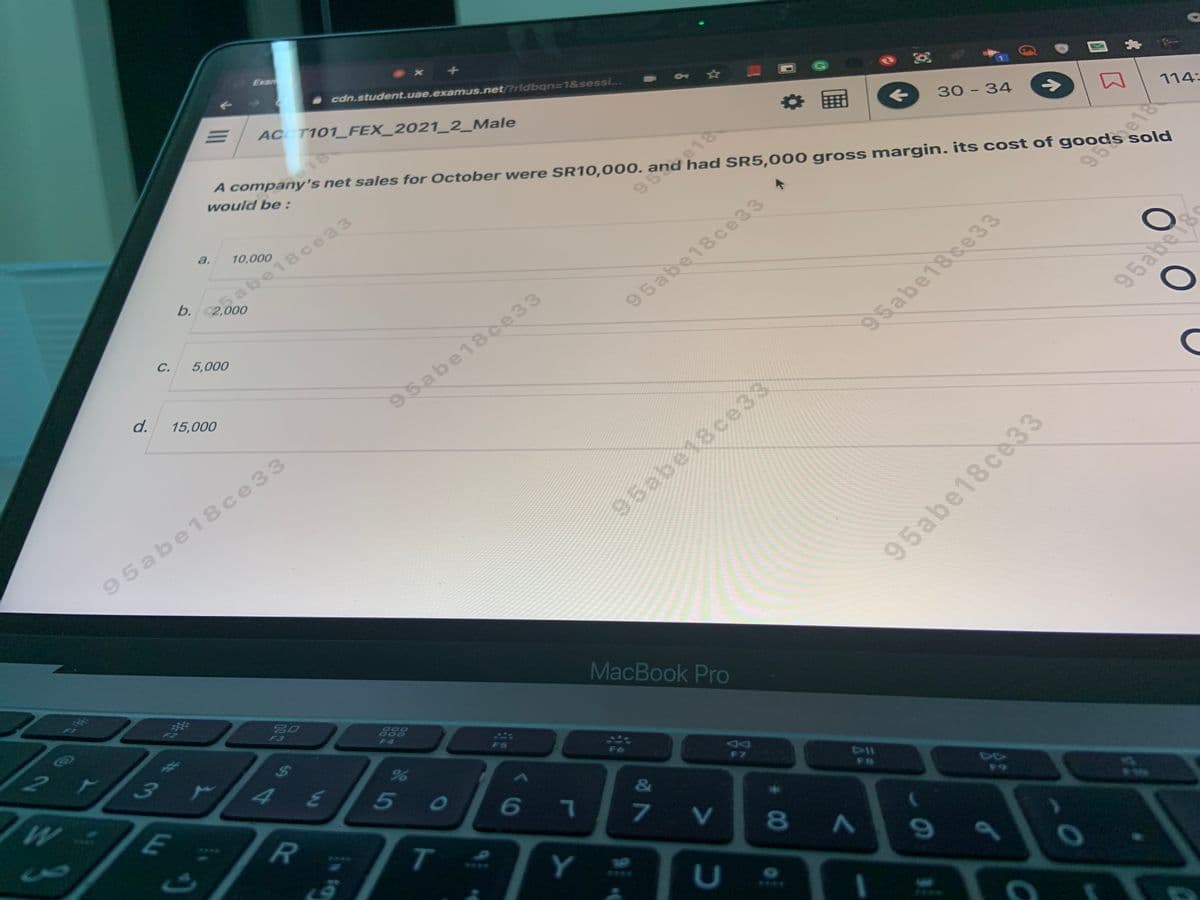 Exan
cdn.student.uae.examus.net/?rldban=D1&sessi..
AC T101 FEX_2021_2_Male
of
A company's net sales for October were SR10,000. and had SR5,000 gross margin. itS cost of goods sol
would be :
30 - 34
->
114-
a.
10,000
5
b.2,000
abe18ce33
95%.e18
C.
5,000
95abe18ce33
d.
15,000
95abe18ce33
95abe18ce 33
95abe18c
95abe18ce33
95abe18ce 33
95abe18ce33
సెక్ల
MacBook Pro
Co
80
F3
2.
ア
888
000
F4
3.
F5
TE
5
6 7
F7
&
T.
7 V
Y
8A
U
****
S4
