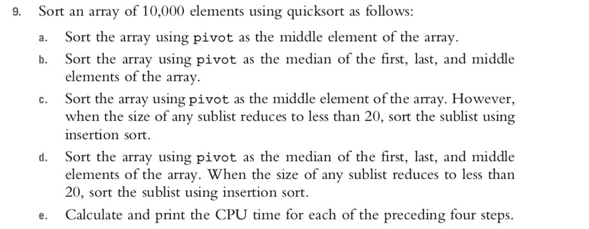 9.
Sort an array of 10,000 elements using quicksort as follows:
Sort the array using pivot as the middle element of the array.
a.
Sort the array using pivot as the median of the first, last, and middle
elements of the array.
b.
Sort the array using pivot as the middle element of the array. However,
when the size of any sublist reduces to less than 20, sort the sublist using
insertion sort.
с.
Sort the array using pivot as the median of the first, last, and middle
elements of the array. When the size of any sublist reduces to less than
20, sort the sublist using insertion sort.
Calculate and print the CPU time for each of the preceding four steps.
d.
е.

