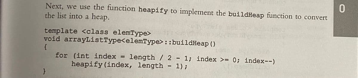 Next, we use the function heapify to implement the buildHeap function to convert
the list into a heap.
template <class elemType>
void arrayListType<elemType>::buildHeap ()
{
for (int index = length / 2
- 1; index >= 0; index--)
heapify (index, length - 1);
}
