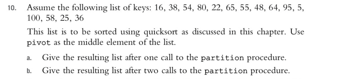 Assume the following list of keys: 16, 38, 54, 80, 22, 65, 55, 48, 64, 95, 5,
100, 58, 25, 36
10.
This list is to be sorted using quicksort as discussed in this chapter. Use
pivot as the middle element of the list.
Give the resulting list after one call to the partition procedure.
Give the resulting list after two calls to the partition procedure.
a.
b.
