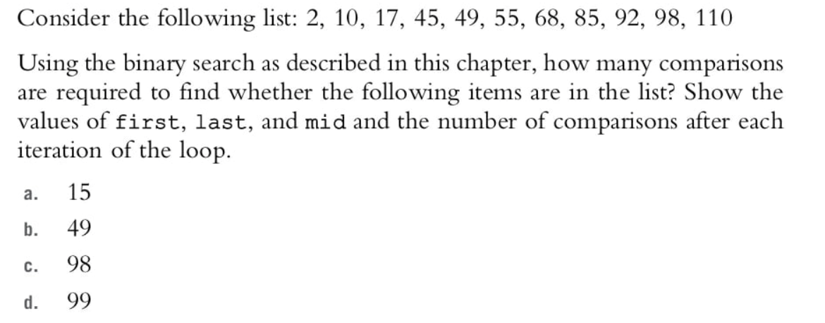 Consider the following list: 2, 10, 17, 45, 49, 55, 68, 85, 92, 98, 110
Using the binary search as described in this chapter, how many comparisons
are required to find whether the following items are in the list? Show the
values of first, last, and mid and the number of comparisons after each
iteration of the loop.
а.
15
b.
49
с.
98
d.
99
