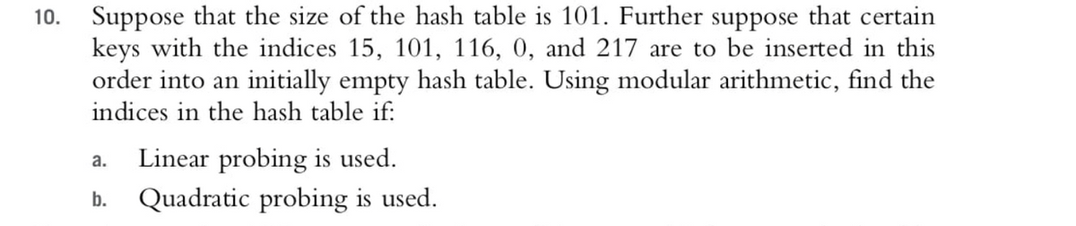 Suppose that the size of the hash table is 101. Further suppose that certain
keys with the indices 15, 101, 116, 0, and 217 are to be inserted in this
order into an initially empty hash table. Using modular arithmetic, find the
indices in the hash table if:
10.
Linear probing is used.
а.
b.
Quadratic probing is used.
