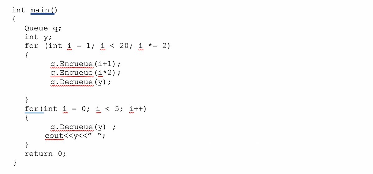 int main()
{
Queue q;
int y;
for (int i
= 1; i < 20; i *= 2)
{
g. Enqueue (i+1);
A.Enqueue (i*2);
g. Dequeue (y);
}
for(int i
{
0; i < 5; i++)
g. Dequeue (y) ;
cout<<y<<"
}
return 0;
}
