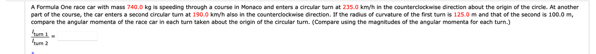 A Formula One race car with mass 740.0 kg is speeding through a course in Monaco and enters a circular turn at 235.0 km/h in the counterclockwise direction about the origin of the circle. At another
part of the course, the car enters a second circular turn at 190.0 km/h also in the counterclockwise direction. If the radius of curvature of the first turn is 125.0 m and that of the second is 100.0 m,
compare the angular momenta of the race car in each turn taken about the origin of the circular turn. (Compare using the magnitudes of the angular momenta for each turn.)
Iturn 1
turn 2
