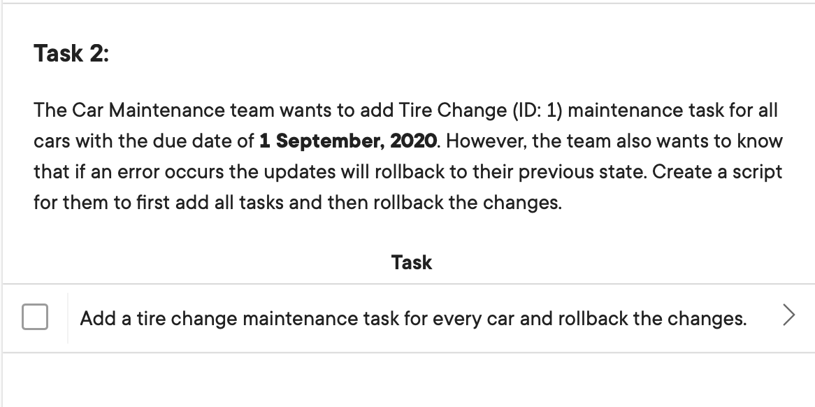 Task 2:
The Car Maintenance team wants to add Tire Change (ID: 1) maintenance task for all
cars with the due date of 1 September, 2020. However, the team also wants to know
that if an error occurs the updates will rollback to their previous state. Create a script
for them to first add all tasks and then rollback the changes.
Task
Add a tire change maintenance task for every car and rollback the changes.
<>
