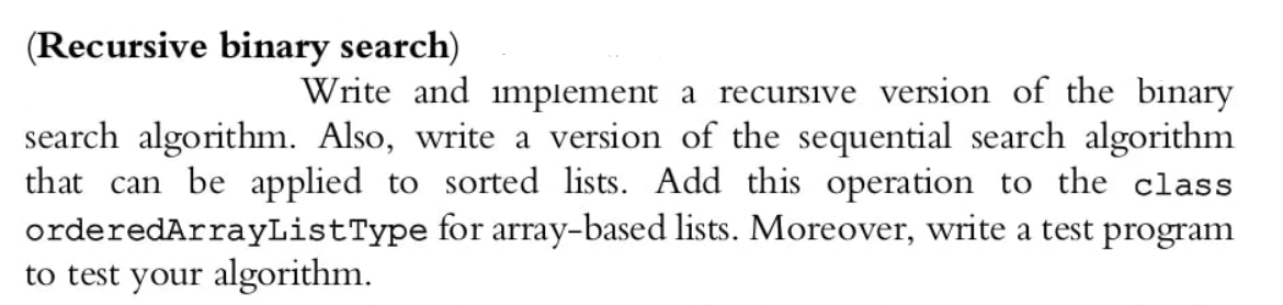 (Recursive binary search)
Write and implement a recursive version of the binary
search algorithm. Also, write a version of the sequential search algorithm
that can be applied to sorted lists. Add this operation to the class
orderedArrayListType for array-based lists. Moreover, write a test program
to test your algorithm.
