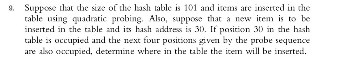 Suppose that the size of the hash table is 101 and items are inserted in the
table using quadratic probing. Also, suppose that a new item is to be
inserted in the table and its hash address is 30. If position 30 in the hash
table is occupied and the next four positions given by the probe sequence
are also occupied, determine where in the table the item will be inserted.
9.
