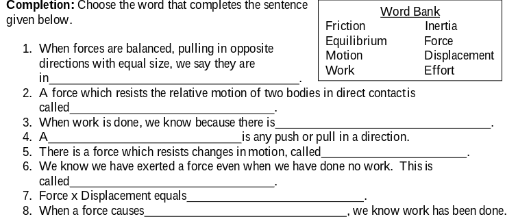 Completion: Choose the word that completes the sentence
given below.
Word Bank
Inertia
Friction
Equilibrium
Motion
Force
1. When forces are balanced, pulling in opposite
directions with equal size, we say they are
in
2. A force which resists the relative motion of two bodies in direct contactis
called
3. When work is done, we know because there is_
4. A
5. There is a force which resists changes in motion, called_
6. We know we have exerted a force even when we have done no work. This is
called
7. Force x Displacement equals_
8. When a force causes
Displacement
Effort
Work
_is any push or pull in a direction.
,we know work has been done.
