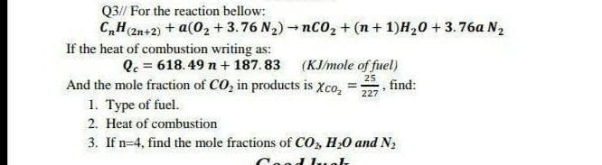 Q3// For the reaction bellow:
C,H 2n+2) + a(0, + 3.76 N2) - nC0, + (n + 1)H20 + 3.76a N2
If the heat of combustion writing as:
Q. = 618.49 n + 187. 83
And the mole fraction of CO, in products is Xco,
1. Type of fuel.
(KJ/mole of fuel)
, find:
25
227
2. Heat of combustion
3. If n=4, find the mole fractions of Co, H,0 and N2
