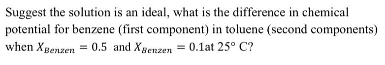 Suggest the solution is an ideal, what is the difference in chemical
potential for benzene (first component) in toluene (second components)
when XBenzen = 0.5 and XBenzen = 0.1at 25° C?
