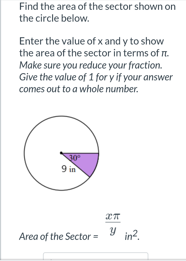 Find the area of the sector shown on
the circle below.
Enter the value of x and y to show
the area of the sector in terms of n.
Make sure you reduce your fraction.
Give the value of 1 for y if your answer
comes out to a whole number.
30°
9 in
Area of the Sector =
Y in?.
