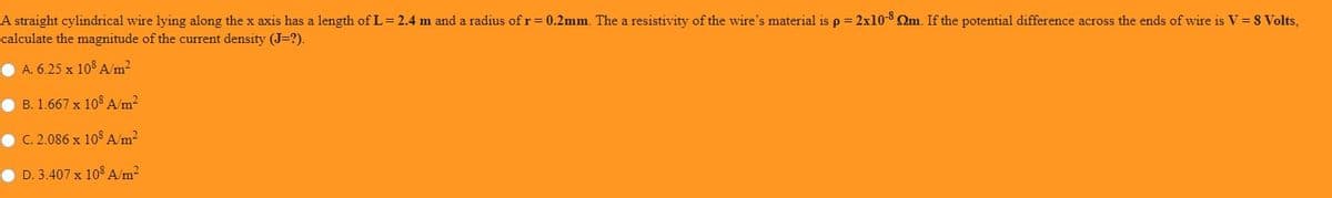 A straight cylindrical wire lying along the x axis has a length of L= 2.4 m and a radius of r=0.2mm. The a resistivity of the wire's material is p= 2x10-8 Qm. If the potential difference across the ends of wire is V = 8 Volts,
calculate the magnitude of the current density (J=?).
O A. 6.25 x 108 A/m2
• B. 1.667 x 108 A/m2
• C. 2.086 x 10S A/m?
D. 3.407 x 108 A/m2
