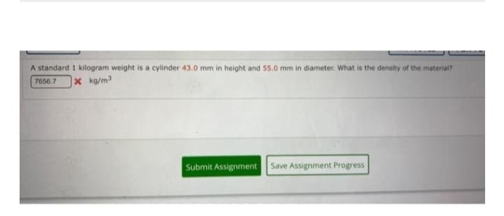 A standard 1 kilogram weight is a cylinder 43.0 mm in height and 55.0 mm in diameter. What is the density of the material?
7656.7 x kg/m³
Submit Assignment Save Assignment Progress