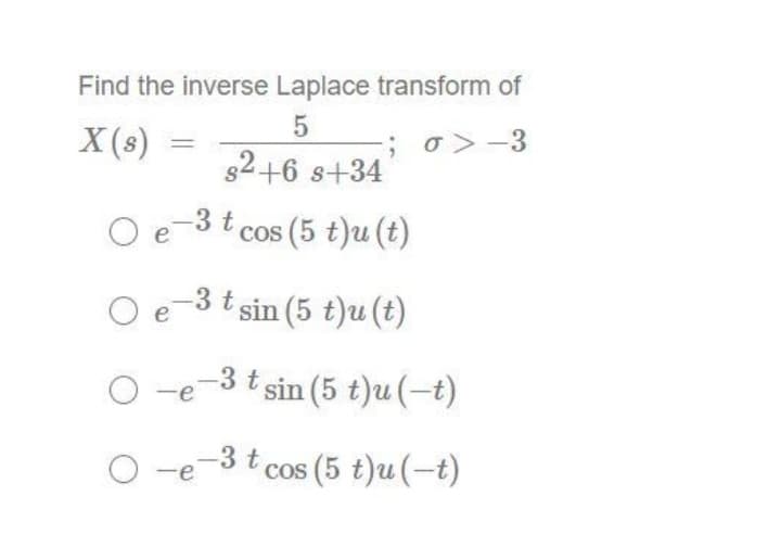 Find the inverse Laplace transform of
5
X (s)
O e
Oe
-3 t
-; 6>-3
s²+6 s+34
O-e
cos (5 t)u (t)
-3 t sin (5 t)u(t)
-3 t sin (5 t)u (-t)
O-e-3t cos (5 t)u(-t)