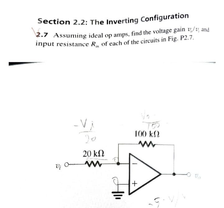 Section 2.2: The Inverting Configuration
2.7 Assuming ideal op amps, find the voltage gain v/v and
input resistance R of each of the circuits in Fig. P2.7.
in
-Vi
20 ΚΩ
100 ΚΩ
+