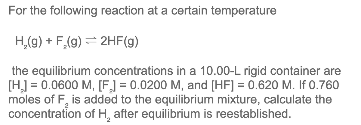 For the following reaction at a certain temperature
H₂(g) + F₂(g) → 2HF(g)
the equilibrium concentrations in a 10.00-L rigid container are
[H₂] = 0.0600 M, [F] = 0.0200 M, and [HF] = 0.620 M. If 0.760
moles of F, is added to the equilibrium mixture, calculate the
concentration of H₂ after equilibrium is reestablished.
2
2