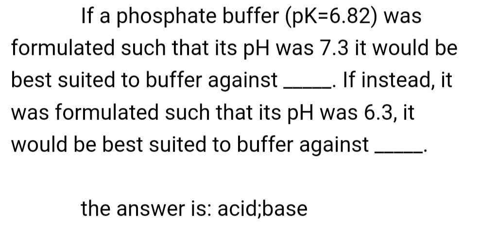 If a phosphate buffer (pK=6.82) was
formulated such that its pH was 7.3 it would be
best suited to buffer against If instead, it
was formulated such that its pH was 6.3, it
would be best suited to buffer against
the answer is: acid;base