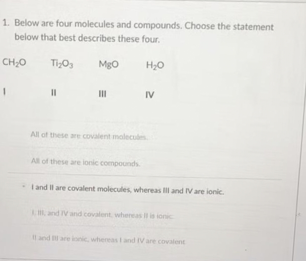 1. Below are four molecules and compounds. Choose the statement
below that best describes these four.
Ti₂O3
CH₂O
||
MgO
|||
H₂O
All of these are ionic compounds.
IV
All of these are covalent molecules
I and II are covalent molecules, whereas III and IV are ionic.
I, III, and IV and covalent, whereas II is ionic
II and III are ionic, whereas I and IV are covalent