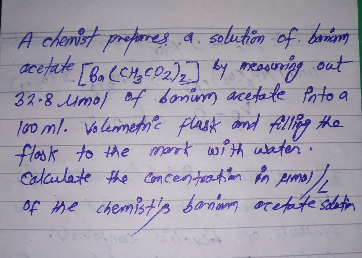 A chemist properes a solution of banim
acetate [ba (CH₂CD₂)₂] by measuring out
32.8 Mmol of bonum acetate into a
100 ml. Voleimetric flask and filling the
flask to the mark with water.
calculate the concentration in Aimol/L
of the chemist's bonum acetate solution