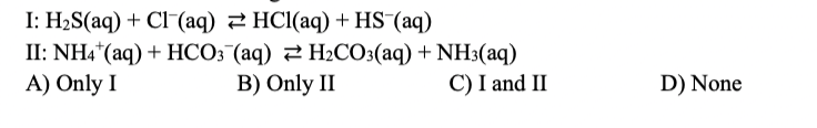 I: H₂S(aq) + Cl (aq) HCl(aq) + HS¯(aq)
II: NH4+ (aq) + HCO3(aq) H₂CO3(aq) + NH3(aq)
B) Only II
A) Only I
C) I and II
D) None