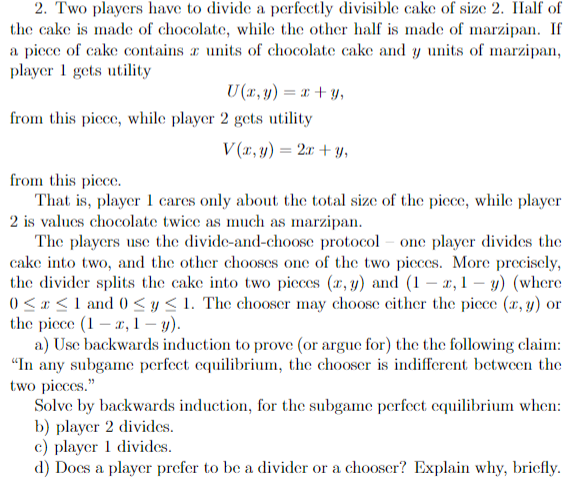 2. Two players have to divide a perfectly divisible cake of size 2. Half of
the cake is made of chocolate, while the other half is made of marzipan. If
a piece of cake contains a units of chocolate cake and y units of marzipan,
player 1 gets utility
U(x, y) = x + y,
from this piece, while player 2 gets utility
V(x, y) = 2x+y,
from this piece.
That is, player 1 cares only about the total size of the piece, while player
2 is values chocolate twice as much as marzipan.
The players use the divide-and-choose protocol one player divides the
cake into two, and the other chooses one of the two pieces. More precisely,
the divider splits the cake into two pieces (x, y) and (1-x,1- y) (where
0≤x≤ 1 and 0 ≤ y ≤ 1. The chooser may choose either the piece (x, y) or
the piece (1-2, 1-y).
a) Use backwards induction to prove (or argue for) the the following claim:
"In any subgame perfect equilibrium, the chooser is indifferent between the
two pieces."
Solve by backwards induction, for the subgame perfect equilibrium when:
b) player 2 divides.
c) player 1 divides.
d) Does a player prefer to be a divider or a chooser? Explain why, briefly.