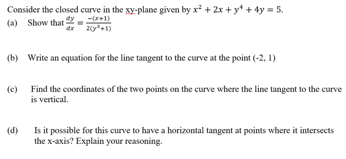 Consider the closed curve in the xy-plane given by x² + 2x + y* + 4y = 5.
-(x+1)
2(y3+1)
dy
(а)
Show that -
dx
(b) Write an equation for the line tangent to the curve at the point (-2, 1)
(c)
Find the coordinates of the two points on the curve where the line tangent to the curve
is vertical.
Is it possible for this curve to have a horizontal tangent at points where it intersects
the x-axis? Explain your reasoning.
(d)
