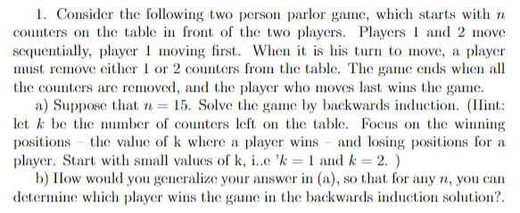 1. Consider the following two person parlor game, which starts with n
counters on the table in front of the two players. Players 1 and 2 move
sequentially, player 1 moving first. When it is his turn to move, a player
must remove either 1 or 2 counters from the table. The game ends when all
the counters are removed, and the player who moves last wins the game.
a) Suppose that n = 15. Solve the game by backwards induction. (Hint:
let k be the number of counters left on the table. Focus on the winning
positions the value of k where a player wins and losing positions for a
player. Start with small values of k, i..c 'k = 1 and k = 2.)
b) How would you generalize your answer in (a), so that for any n, you can
determine which player wins the game in the backwards induction solution?.