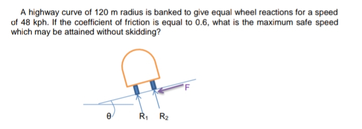 A highway curve of 120 m radius is banked to give equal wheel reactions for a speed
of 48 kph. If the coefficient of friction is equal to 0.6, what is the maximum safe speed
which may be attained without skidding?
Ř, R2
