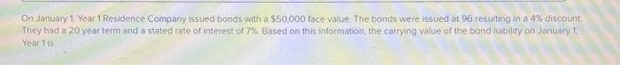 On January 1, Year 1 Residence Company issued bonds with a $50,000 face value. The bonds were issued at 96 resulting in a 4% discount.
They had a 20 year term and a stated rate of interest of 7% Based on this information, the carrying value of the bond liability on January 1.
Year 1 is
