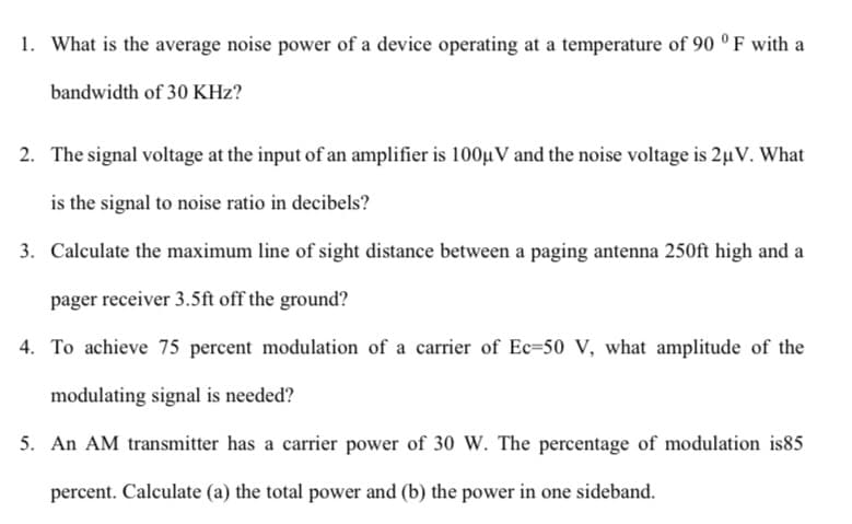 1. What is the average noise power of a device operating at a temperature of 90 ° F with a
bandwidth of 30 KHz?
2. The signal voltage at the input of an amplifier is 100µV and the noise voltage is 2µV. What
is the signal to noise ratio in decibels?
3. Calculate the maximum line of sight distance between a paging antenna 250ft high and a
pager receiver 3.5ft off the ground?
4. To achieve 75 percent modulation of a carrier of Ec=50 V, what amplitude of the
modulating signal is needed?
5. An AM transmitter has a carrier power of 30 W. The percentage of modulation is85
percent. Calculate (a) the total power and (b) the power in one sideband.
