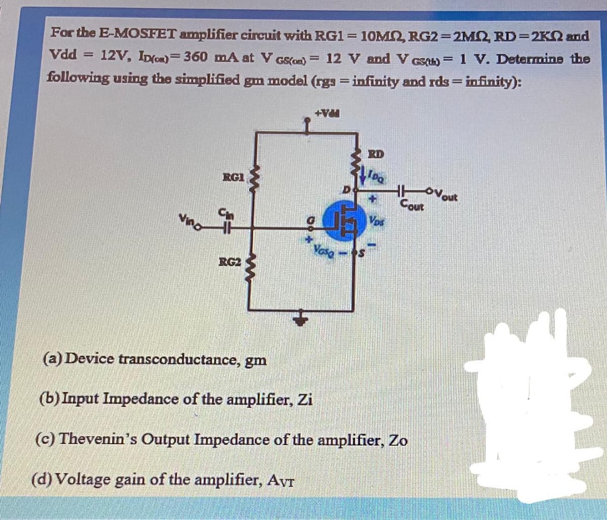 For the E-MOSFET amplifier circuit with RG1= 10M2, RG2=2M2, RD=2K2 and
1 V. Determine the
||
Vdd = 12V, IDo)=360 mA at V GS(on) = 12 V and V eS)
following using the simplified gm model (rgs = infinity and rds= infinity):
PPA+
RD
RGI
Cout
Vos
Vasa
RG2
(a) Device transconductance, gm
(b) Input Impedance of the amplifier, Zi
(c) Thevenin's Output Impedance of the amplifier, Zo
(d) Voltage gain of the amplifier, Avr
