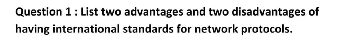 Question 1: List two advantages and two disadvantages of
having international standards for network protocols.
