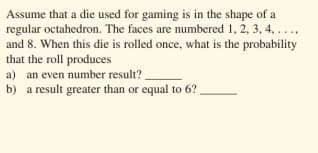 Assume that a die used for gaming is in the shape of a
regular octahedron. The faces are numbered 1, 2, 3, 4, ...,
and 8. When this die is rolled once, what is the probability
that the roll produces
a) an even number result? .
b) a result greater than or equal to 6?
