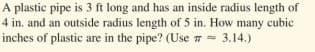 A plastic pipe is 3 ft long and has an inside radius length of
4 in. and an outside radius length of 5 in. How many cubic
inches of plastic are in the pipe? (Use 7 = 3.14.)
