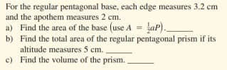 For the regular pentagonal base, each edge measures 3.2 cm
and the apothem measures 2 cm.
a) Find the area of the base (use A = ap).
b) Find the total area of the regular pentagonal prism if its
altitude measures 5 cm.
c) Find the volume of the prism.
