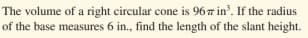 The volume of a right circular cone is 967 in'. If the radius
of the base measures 6 in., find the length of the slant height.
